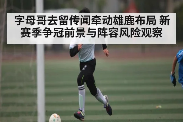 字母哥去留传闻牵动雄鹿布局 新赛季争冠前景与阵容风险观察